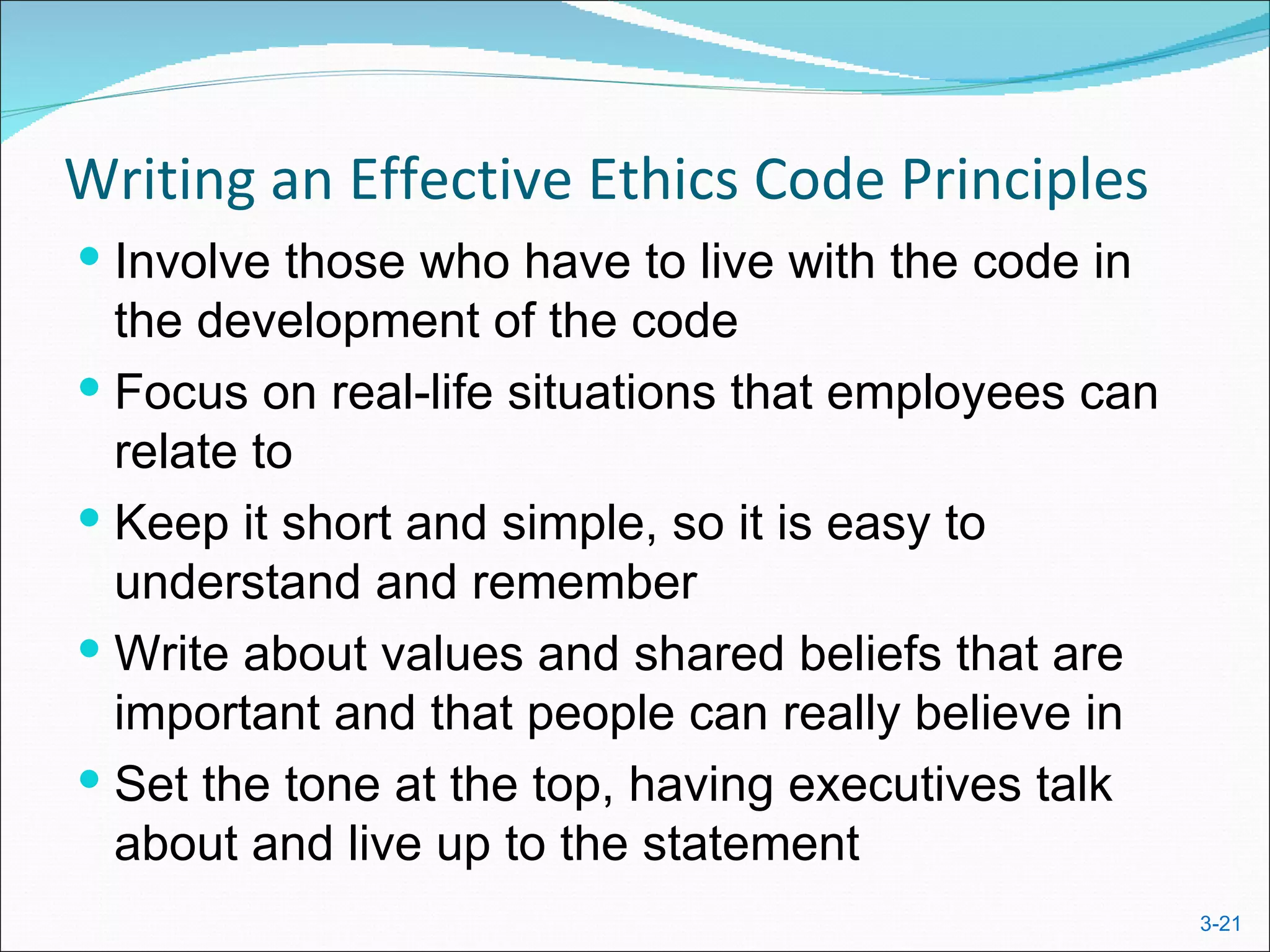 Writing an Effective Ethics Code Principles
 Involve those who have to live with the code in
  the development of the code
 Focus on real-life situations that employees can
  relate to
 Keep it short and simple, so it is easy to
  understand and remember
 Write about values and shared beliefs that are
  important and that people can really believe in
 Set the tone at the top, having executives talk
  about and live up to the statement
                                                     3-21
 