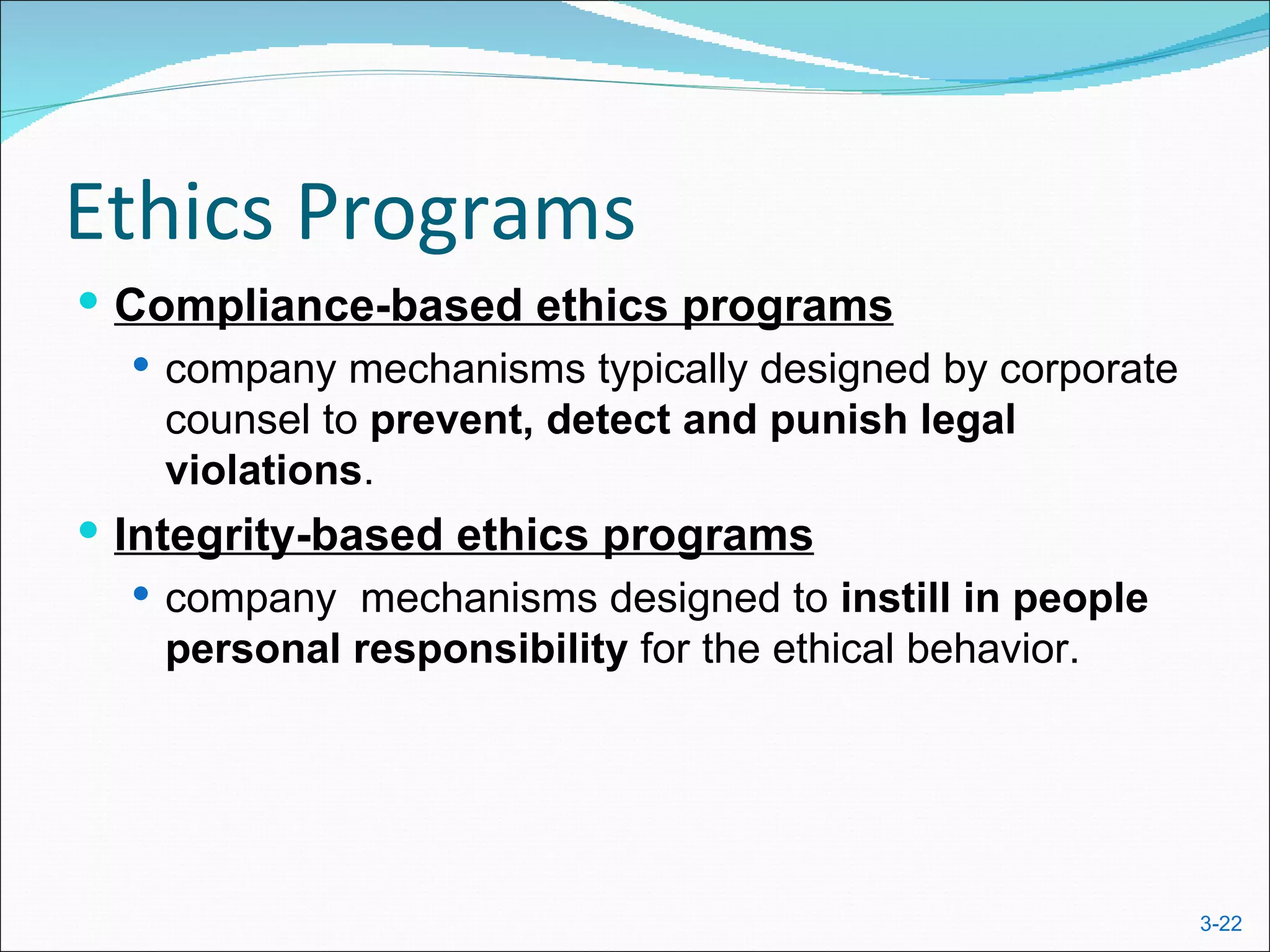 Ethics Programs
 Compliance-based ethics programs
    company mechanisms typically designed by corporate
     counsel to prevent, detect and punish legal
     violations.
 Integrity-based ethics programs
   company mechanisms designed to instill in people
    personal responsibility for the ethical behavior.




                                                          3-22
 