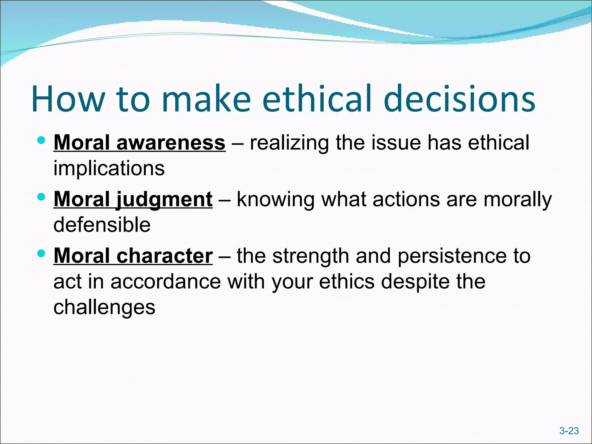 How to make ethical decisions
 Moral awareness – realizing the issue has ethical
  implications
 Moral judgment – knowing what actions are morally
  defensible
 Moral character – the strength and persistence to
  act in accordance with your ethics despite the
  challenges




                                                      3-23
 