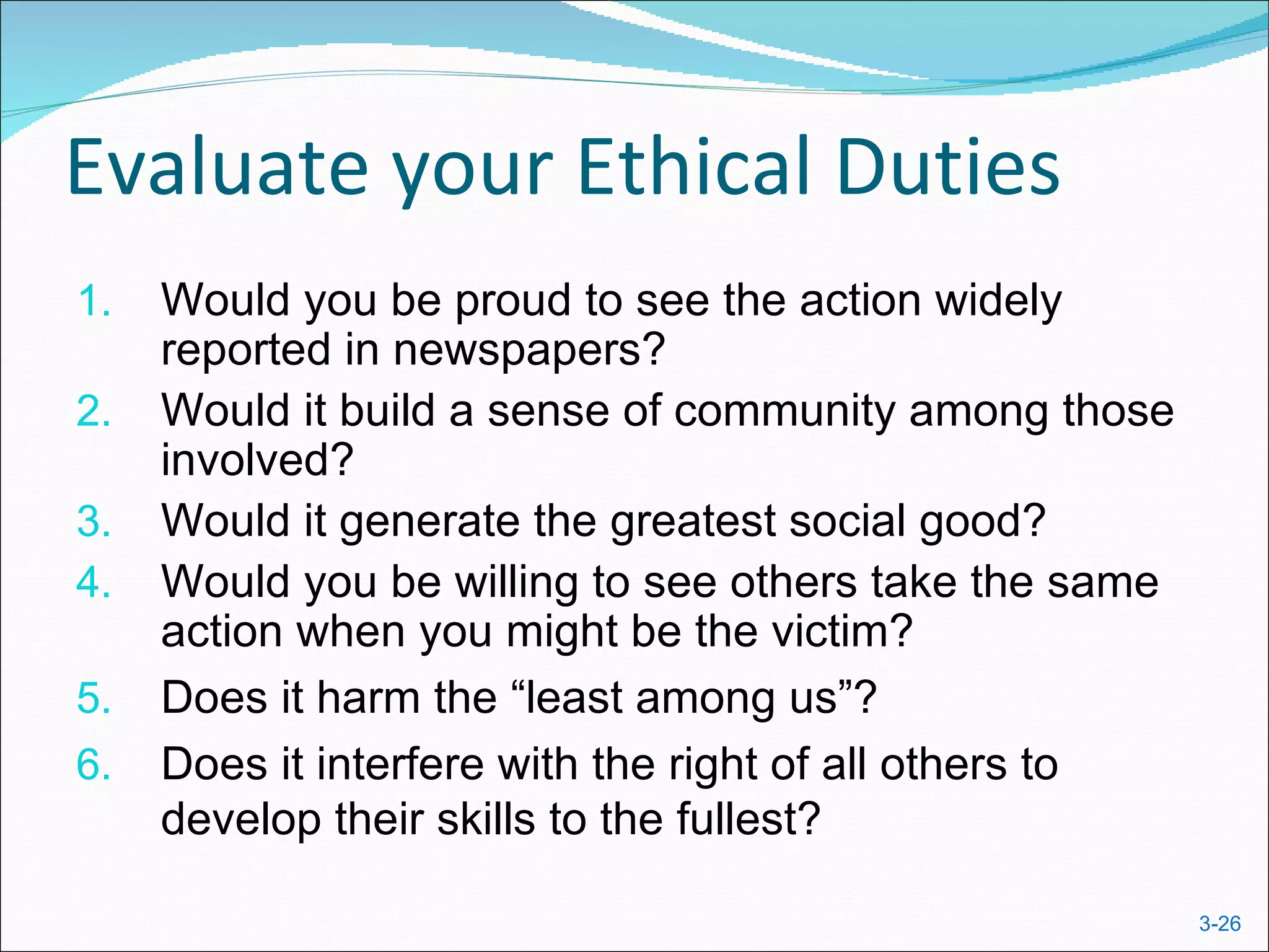 Evaluate your Ethical Duties
1.   Would you be proud to see the action widely
     reported in newspapers?
2.   Would it build a sense of community among those
     involved?
3.   Would it generate the greatest social good?
4.   Would you be willing to see others take the same
     action when you might be the victim?
5.   Does it harm the “least among us”?
6.   Does it interfere with the right of all others to
     develop their skills to the fullest?

                                                         3-26
 