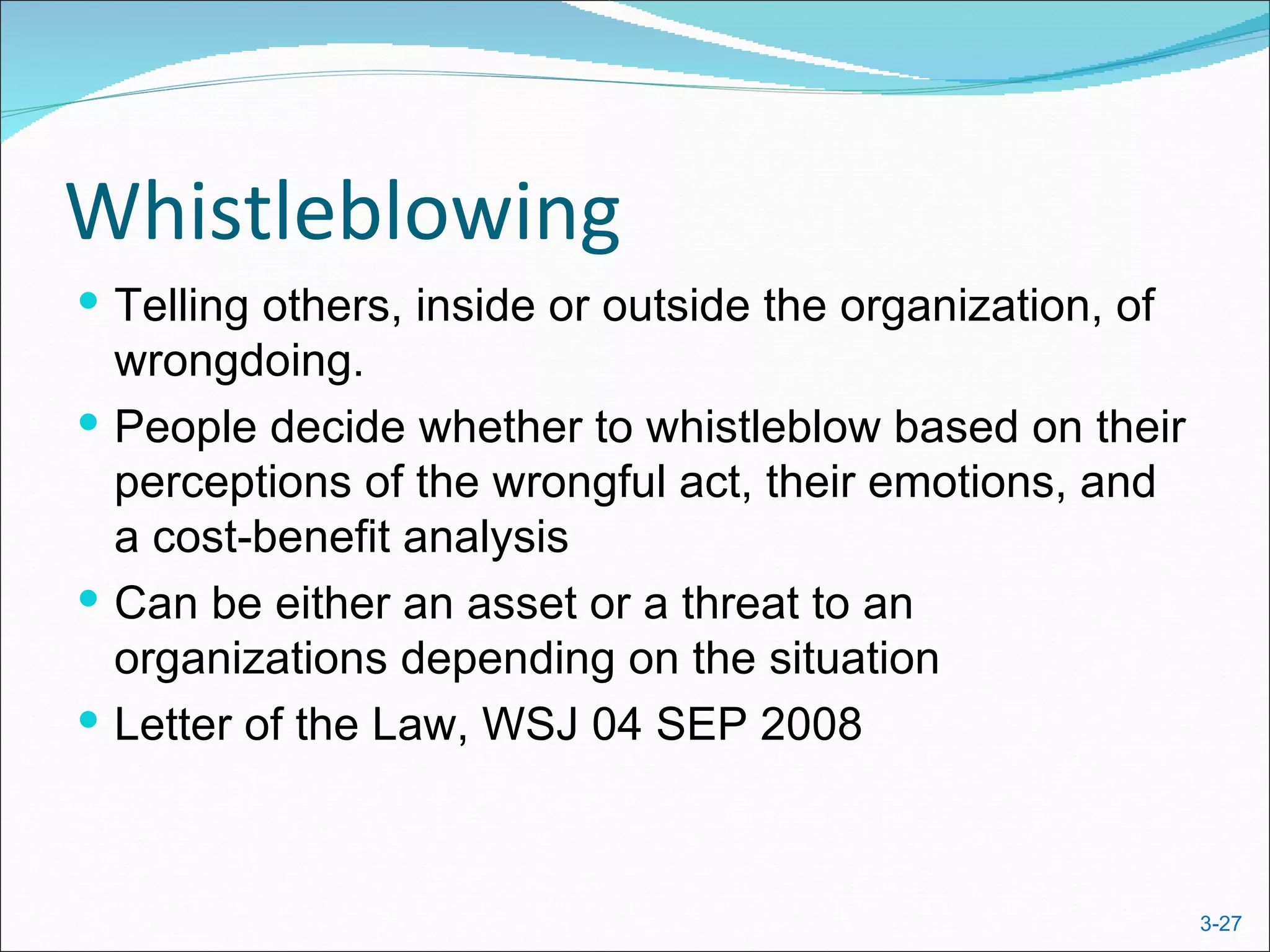 Whistleblowing
 Telling others, inside or outside the organization, of
  wrongdoing.
 People decide whether to whistleblow based on their
  perceptions of the wrongful act, their emotions, and
  a cost-benefit analysis
 Can be either an asset or a threat to an
  organizations depending on the situation
 Letter of the Law, WSJ 04 SEP 2008



                                                           3-27
 