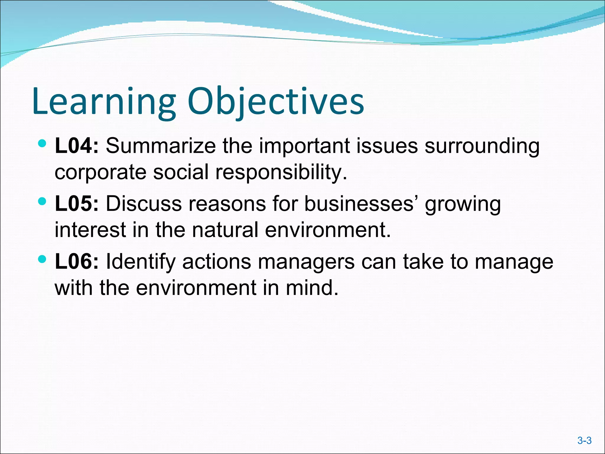 Learning Objectives
 L04: Summarize the important issues surrounding
  corporate social responsibility.
 L05: Discuss reasons for businesses’ growing
  interest in the natural environment.
 L06: Identify actions managers can take to manage
  with the environment in mind.




                                                      3-3
 