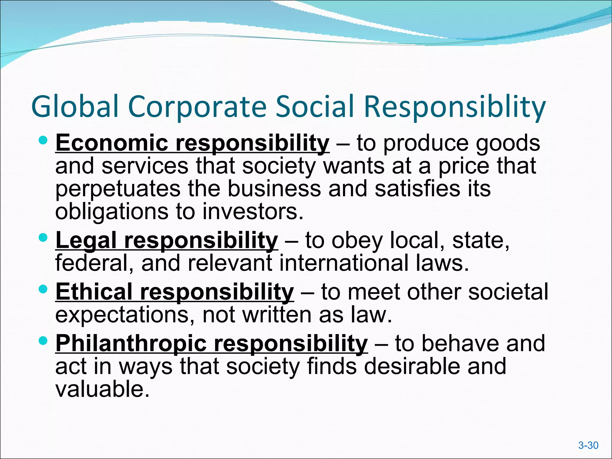 Global Corporate Social Responsiblity
 Economic responsibility – to produce goods
  and services that society wants at a price that
  perpetuates the business and satisfies its
  obligations to investors.
 Legal responsibility – to obey local, state,
  federal, and relevant international laws.
 Ethical responsibility – to meet other societal
  expectations, not written as law.
 Philanthropic responsibility – to behave and
  act in ways that society finds desirable and
  valuable.

                                                    3-30
 