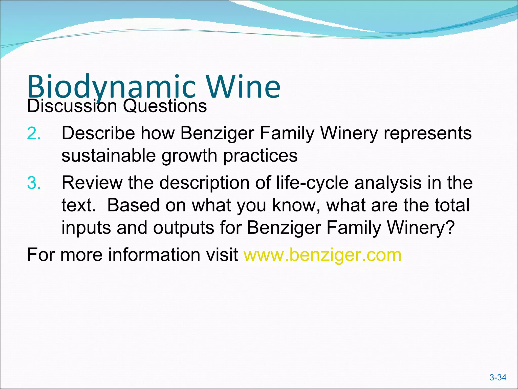 Biodynamic Wine
Discussion Questions
2.  Describe how Benziger Family Winery represents
    sustainable growth practices
3. Review the description of life-cycle analysis in the
    text. Based on what you know, what are the total
    inputs and outputs for Benziger Family Winery?
For more information visit www.benziger.com




                                                          3-34
 