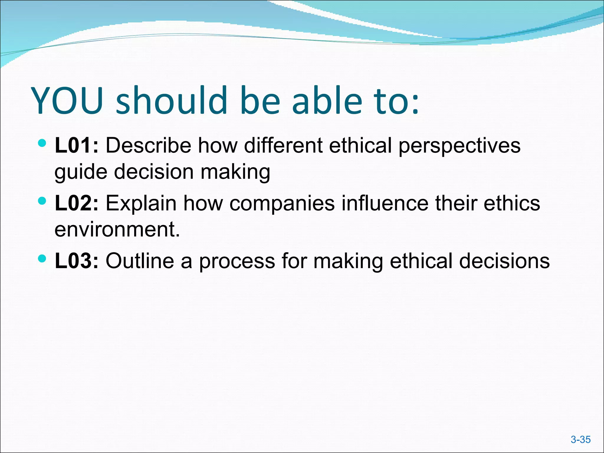 YOU should be able to:
 L01: Describe how different ethical perspectives
  guide decision making
 L02: Explain how companies influence their ethics
  environment.
 L03: Outline a process for making ethical decisions




                                                        3-35
 