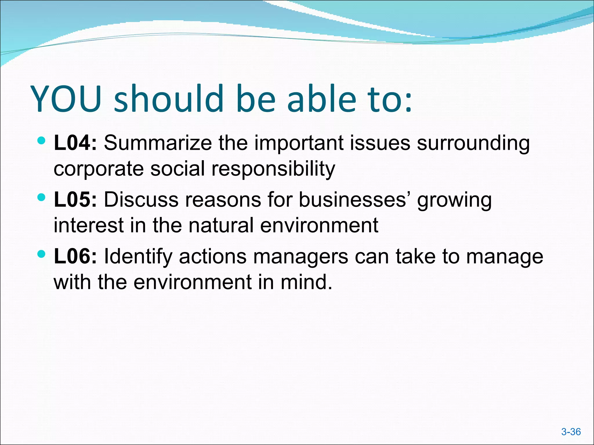 YOU should be able to:
 L04: Summarize the important issues surrounding
  corporate social responsibility
 L05: Discuss reasons for businesses’ growing
  interest in the natural environment
 L06: Identify actions managers can take to manage
  with the environment in mind.




                                                      3-36
 