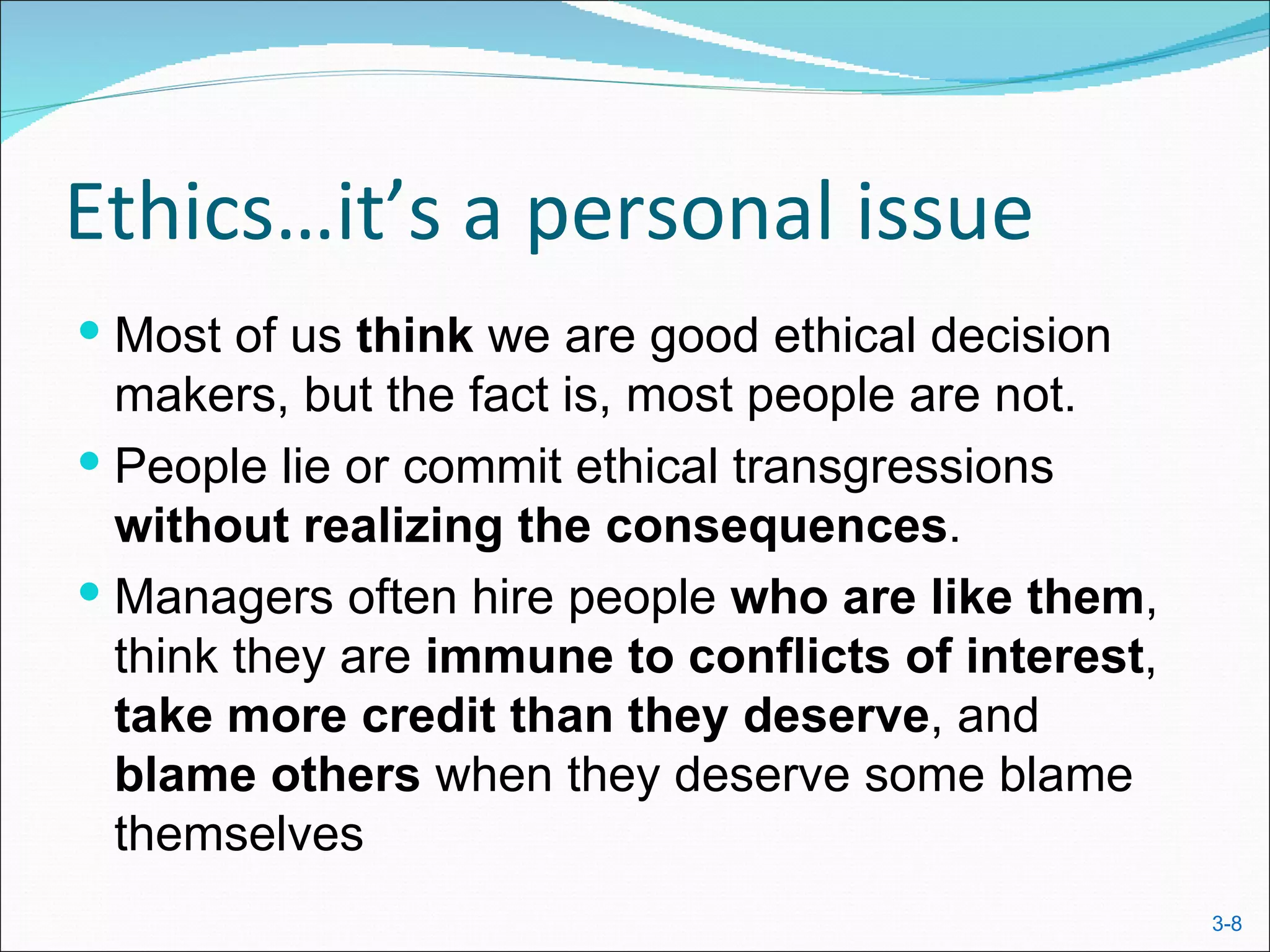 Ethics…it’s a personal issue
 Most of us think we are good ethical decision
  makers, but the fact is, most people are not.
 People lie or commit ethical transgressions
  without realizing the consequences.
 Managers often hire people who are like them,
  think they are immune to conflicts of interest,
  take more credit than they deserve, and
  blame others when they deserve some blame
  themselves
                                                    3-8
 