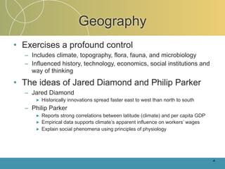 Geography
• Exercises a profound control
  – Includes climate, topography, flora, fauna, and microbiology
  – Influenced history, technology, economics, social institutions and
    way of thinking

• The ideas of Jared Diamond and Philip Parker
  – Jared Diamond
      ►   Historically innovations spread faster east to west than north to south
  – Philip Parker
      ►   Reports strong correlations between latitude (climate) and per capita GDP
      ►   Empirical data supports climate’s apparent influence on workers’ wages
      ►   Explain social phenomena using principles of physiology




                                                                                      4-
 