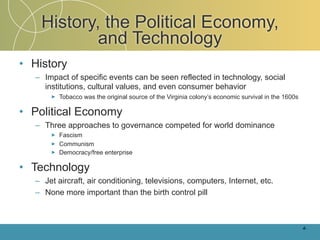 History, the Political Economy,
            and Technology
• History
   – Impact of specific events can be seen reflected in technology, social
     institutions, cultural values, and even consumer behavior
       ►   Tobacco was the original source of the Virginia colony’s economic survival in the 1600s

• Political Economy
   – Three approaches to governance competed for world dominance
       ►   Fascism
       ►   Communism
       ►   Democracy/free enterprise

• Technology
   – Jet aircraft, air conditioning, televisions, computers, Internet, etc.
   – None more important than the birth control pill



                                                                                                     4-
 