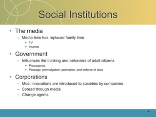 Social Institutions
• The media
  – Media time has replaced family time
      ►   TV
      ►   Internet

• Government
  – Influences the thinking and behaviors of adult citizens
      ►   Propaganda
      ►   Passage, promulgation, promotion, and enforce of laws

• Corporations
  – Most innovations are introduced to societies by companies
  – Spread through media
  – Change agents



                                                                  4-
 