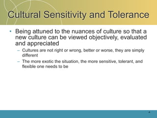 Cultural Sensitivity and Tolerance
• Being attuned to the nuances of culture so that a
  new culture can be viewed objectively, evaluated
  and appreciated
  – Cultures are not right or wrong, better or worse, they are simply
    different
  – The more exotic the situation, the more sensitive, tolerant, and
    flexible one needs to be




                                                                        4-
 