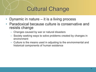 Cultural Change
• Dynamic in nature – it is a living process
• Paradoxical because culture is conservative and
  resists change
  – Changes caused by war or natural disasters
  – Society seeking ways to solve problems created by changes in
    environment
  – Culture is the means used in adjusting to the environmental and
    historical components of human existence




                                                                      4-
 