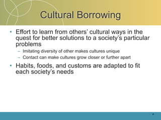 Cultural Borrowing
• Effort to learn from others’ cultural ways in the
  quest for better solutions to a society’s particular
  problems
   – Imitating diversity of other makes cultures unique
   – Contact can make cultures grow closer or further apart

• Habits, foods, and customs are adapted to fit
  each society’s needs




                                                              4-
 
