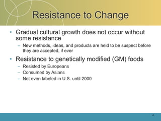 Resistance to Change
• Gradual cultural growth does not occur without
  some resistance
  – New methods, ideas, and products are held to be suspect before
    they are accepted, if ever

• Resistance to genetically modified (GM) foods
  – Resisted by Europeans
  – Consumed by Asians
  – Not even labeled in U.S. until 2000




                                                                     4-
 