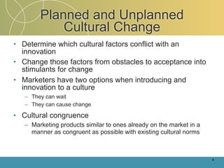 Planned and Unplanned
            Cultural Change
• Determine which cultural factors conflict with an
  innovation
• Change those factors from obstacles to acceptance into
  stimulants for change
• Marketers have two options when introducing and
  innovation to a culture
   – They can wait
   – They can cause change

• Cultural congruence
   – Marketing products similar to ones already on the market in a
     manner as congruent as possible with existing cultural norms



                                                                     4-
 