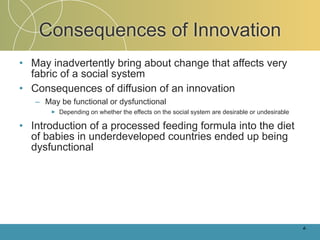 Consequences of Innovation
• May inadvertently bring about change that affects very
  fabric of a social system
• Consequences of diffusion of an innovation
   – May be functional or dysfunctional
       ►   Depending on whether the effects on the social system are desirable or undesirable

• Introduction of a processed feeding formula into the diet
  of babies in underdeveloped countries ended up being
  dysfunctional




                                                                                                4-
 