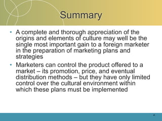 Summary
• A complete and thorough appreciation of the
  origins and elements of culture may well be the
  single most important gain to a foreign marketer
  in the preparation of marketing plans and
  strategies
• Marketers can control the product offered to a
  market – its promotion, price, and eventual
  distribution methods – but they have only limited
  control over the cultural environment within
  which these plans must be implemented


                                                      4-
 