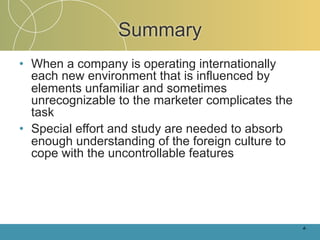 Summary
• When a company is operating internationally
  each new environment that is influenced by
  elements unfamiliar and sometimes
  unrecognizable to the marketer complicates the
  task
• Special effort and study are needed to absorb
  enough understanding of the foreign culture to
  cope with the uncontrollable features




                                                   4-
 