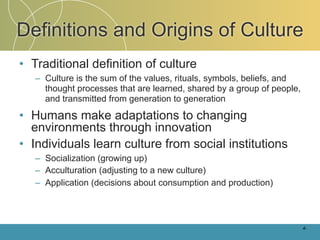 Definitions and Origins of Culture
• Traditional definition of culture
   – Culture is the sum of the values, rituals, symbols, beliefs, and
     thought processes that are learned, shared by a group of people,
     and transmitted from generation to generation

• Humans make adaptations to changing
  environments through innovation
• Individuals learn culture from social institutions
   – Socialization (growing up)
   – Acculturation (adjusting to a new culture)
   – Application (decisions about consumption and production)



                                                                        4-
 