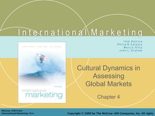 International Marketing
                                                                          14th Edition
                                                                  P h i l i p R. C a t e o r a
                                                                          M a r y C. G i l l y
                                                                    John L. Graham




                                     Cultural Dynamics in
                                          Assessing
                                       Global Markets
                                                    Chapter 4

McGraw-Hill/Irwin
International Marketing 14/e   Copyright © 2009 by The McGraw-Hill Companies, Inc. All rights
 