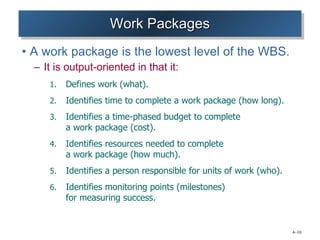Work Packages A work package is the lowest level of the WBS. It is output-oriented in that it: Defines work (what). Identifies time to complete a work package (how long). Identifies a time-phased budget to complete  a work package (cost). Identifies resources needed to complete  a work package (how much). Identifies a person responsible for units of work (who). Identifies monitoring points (milestones)  for measuring success. 