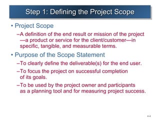 Step 1: Defining the Project Scope Project Scope A definition of the end result or mission of the project —a product or service for the client/customer—in specific, tangible, and measurable terms. Purpose of the Scope Statement  To clearly define the deliverable(s) for the end user. To focus the project on successful completion  of its goals. To be used by the project owner and participants  as a planning tool and for measuring project success. 