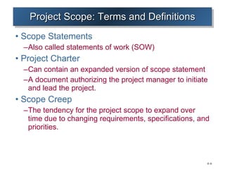 Project Scope: Terms and Definitions Scope Statements Also called statements of work (SOW) Project Charter Can contain an expanded version of scope statement A document authorizing the project manager to initiate and lead the project. Scope Creep The tendency for the project scope to expand over time due to changing requirements, specifications, and priorities. 