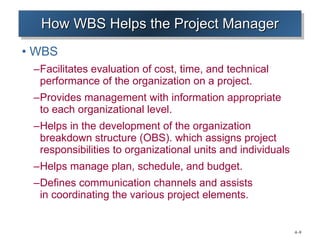 How WBS Helps the Project Manager WBS Facilitates evaluation of cost, time, and technical performance of the organization on a project. Provides management with information appropriate  to each organizational level. Helps in the development of the organization breakdown structure (OBS). which assigns project responsibilities to organizational units and individuals Helps manage plan, schedule, and budget. Defines communication channels and assists  in coordinating the various project elements. 