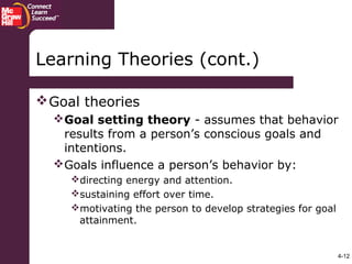 4-12
Goal theories
Goal setting theory - assumes that behavior
results from a person’s conscious goals and
intentions.
Goals influence a person’s behavior by:
directing energy and attention.
sustaining effort over time.
motivating the person to develop strategies for goal
attainment.
Learning Theories (cont.)
 