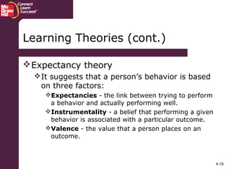 4-19
Learning Theories (cont.)
Expectancy theory
It suggests that a person’s behavior is based
on three factors:
Expectancies - the link between trying to perform
a behavior and actually performing well.
Instrumentality - a belief that performing a given
behavior is associated with a particular outcome.
Valence - the value that a person places on an
outcome.
 