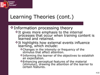 4-22
Learning Theories (cont.)
Information processing theory
It gives more emphasis to the internal
processes that occur when training content is
learned and retained.
It highlights how external events influence
learning, which include:
Changes in the intensity or frequency of the
stimulus that affect attention.
Informing the learner of the objectives to establish
an expectation.
Enhancing perceptual features of the material
(stimulus), drawing the attention of the learner to
certain features.
 