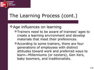 4-28
Age influences on learning
Trainers need to be aware of trainees’ ages to
create a learning environment and develop
materials that meet their preferences.
According to some trainers, there are four
generations of employees with distinct
attitudes toward work and preferred ways to
learn—Millenniums (or nexters), Gen Xers,
baby boomers, and traditionalists.
The Learning Process (cont.)
 
