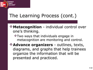 4-32
The Learning Process (cont.)
Metacognition - individual control over
one’s thinking.
Two ways that individuals engage in
metacognition are monitoring and control.
Advance organizers - outlines, texts,
diagrams, and graphs that help trainees
organize the information that will be
presented and practiced.
 