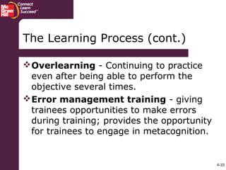 4-33
The Learning Process (cont.)
Overlearning - Continuing to practice
even after being able to perform the
objective several times.
Error management training - giving
trainees opportunities to make errors
during training; provides the opportunity
for trainees to engage in metacognition.
 