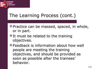 4-34
The Learning Process (cont.)
Practice can be massed, spaced, in whole,
or in part.
It must be related to the training
objectives.
Feedback is information about how well
people are meeting the training
objectives, and should be provided as
soon as possible after the trainees’
behavior.
 