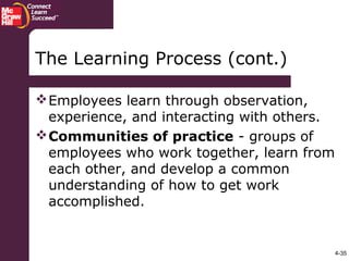 4-35
The Learning Process (cont.)
Employees learn through observation,
experience, and interacting with others.
Communities of practice - groups of
employees who work together, learn from
each other, and develop a common
understanding of how to get work
accomplished.
 