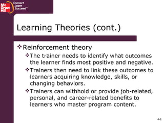 4-6
Reinforcement theory
The trainer needs to identify what outcomes
the learner finds most positive and negative.
Trainers then need to link these outcomes to
learners acquiring knowledge, skills, or
changing behaviors.
Trainers can withhold or provide job-related,
personal, and career-related benefits to
learners who master program content.
Learning Theories (cont.)
 