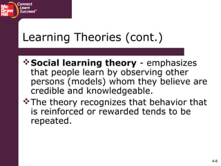 4-8
Social learning theory - emphasizes
that people learn by observing other
persons (models) whom they believe are
credible and knowledgeable.
The theory recognizes that behavior that
is reinforced or rewarded tends to be
repeated.
Learning Theories (cont.)
 