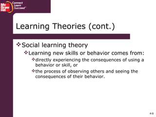 4-9
Social learning theory
Learning new skills or behavior comes from:
directly experiencing the consequences of using a
behavior or skill, or
the process of observing others and seeing the
consequences of their behavior.
Learning Theories (cont.)
 