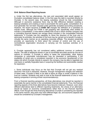 Chapter 04 - Consolidation of Wholly Owned Subsidiaries

C4-6 Balance Sheet Reporting Issues
a. Under the first two alternatives, the cars and associated debt would appear on
Crumple's consolidated balance sheet. In the first case the debt is recorded directly by
Crumple. In the second case, the leasing subsidiary should be fully consolidated.
Although in economic substance there may be little difference between creating a
leasing subsidiary and creating a trust to accomplish the same goals, consolidation of a
trust generally has not been required under generally accepted accounting procedures.
However, the recent issuance of FASB 160 changes the definition of a subsidiary to
include trusts. Although the FASB is still grappling with specifically what entities to
include in consolidation, it now seems unlikely that a trust in which another company has
a controlling financial interest can escape being included in the consolidated financial
statements. If Crumple has the capability to name the directors of the trust and to
administer its activities, the activities of the trust may be carried out to benefit Crumple in
virtually the same manner as an operating corporate affiliate. The situation presented
provides an opportunity to think about the concept of control and the use of
nontraditional organization structures in carrying out the business activities of a
company.
b. Crumple apparently has not considered selling additional common or preferred
shares. The sale of additional shares or use of convertible securities would be one set of
options to consider. If Crumple is willing to lease the automobiles, other leasing
companies or automobile manufacturers may be interested in participating. If the
availability of rental cars is considered important in the economic development of the
states into which Crumple intends to expand, the company may be able to negotiate low
cost loans or partially forgivable loans in acquiring the facilities and automobiles needed
for expansion.
c. Some individuals may focus on the fact that Crumple will not get any residual
amounts if the trust is dissolved. However, through management charges and selection
of lease rates, Crumple is likely to be able to leave as large or small a balance in the
trust as it wishes. Students may wish to look at the financial statements of one or more
leasing companies in arriving at their recommendation(s).
From a financial reporting perspective, all three alternatives now should be reported in
essentially the same manner in the consolidated financial statements. Thus, the financial
reporting aspects of the three alternatives have become irrelevant. However, even when
different alternatives lead to different reporting treatments, the choice of an alternative
should be based on economic considerations rather than on the financial reporting
effects. Even though the three financing alternatives Crumple is considering are reported
in the same manner, they each may have different legal, tax, and economic aspects that
should be considered by Crumple’s management.

4-10

 