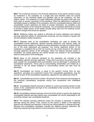 Chapter 04 - Consolidation of Wholly Owned Subsidiaries

Q4-9 The investment account in the financial statements of the parent company shows
its investment in the subsidiary as a single total and therefore does not provide
information on the individual assets and liabilities held by the subsidiary, nor their
relative values. The existence of a large differential indicates the parent paid well over
book value to acquire ownership of the subsidiary. When the differential is assigned to
identifiable assets or liabilities of the subsidiary, both the consolidated balance sheet and
consolidated income statement are likely to provide information not available in the
financial statements of the individual companies. The consolidated statements are likely
to provide a better picture of the assets actually being used and the resulting income
statement charges that should be reported.
Q4-10 Additional entries are needed to eliminate all income statement and retained
earnings statement effects of intercorporate ownership and any transfers of goods and
services between related companies.
Q4-11 Separate parts of the consolidation workpaper are used to develop the
consolidated income statement, retained earnings statement, and balance sheet. All
eliminating entries needed to complete the entire workpaper normally are entered before
any of the three statements are prepared. The income statement portion of the
workpaper is completed first so that net income can be carried forward to the retained
earnings statement portion of the workpaper. When the retained earnings portion is
completed, the ending balances are carried forward and entered in the consolidated
balance sheet portion of the workpaper.
Q4-12 None of the dividends declared by the subsidiary are included in the
consolidated retained earnings statement. Those which are paid to the parent have not
gone outside the consolidated entity and therefore must be eliminated in preparing the
consolidated statements. Those paid to noncontrolling shareholders are treated as a
reduction in the net assets assigned to noncontrolling interest and also must be
eliminated.
Q4-13 Consolidated net income is equal to the parent’s income from its own
operations, excluding any investment income from consolidated subsidiaries, plus the
income of each of the consolidated subsidiaries, adjusted for any differential write-off.
Q4-14 Consolidated net income includes 100 percent of the revenues and expenses of
the individual consolidating companies arising from transactions with unaffiliated
companies.
Q4-15 Consolidated retained earnings is defined in current accounting practice as that
portion of the undistributed earnings of the consolidated entity accruing to the parent
company shareholders.
Q4-16 Consolidated retained earnings at the end of the period is equal to the beginning
consolidated retained earnings balance plus consolidated net income attributable to the
controlling interest, less consolidated dividends.
Q4-17 The retained earnings statement shows the increase or decrease in retained
earnings during the period. Thus, income for the period is added to the beginning
balance and dividends are deducted in deriving the ending balance in retained earnings.
Because the consolidation workpaper includes the retained earnings statement, the
beginning retained earnings balance must be entered in the workpaper.

4-2

 