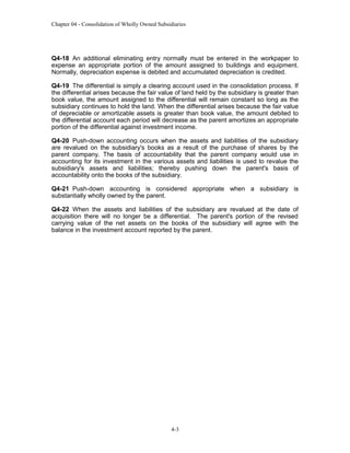 Chapter 04 - Consolidation of Wholly Owned Subsidiaries

Q4-18 An additional eliminating entry normally must be entered in the workpaper to
expense an appropriate portion of the amount assigned to buildings and equipment.
Normally, depreciation expense is debited and accumulated depreciation is credited.
Q4-19 The differential is simply a clearing account used in the consolidation process. If
the differential arises because the fair value of land held by the subsidiary is greater than
book value, the amount assigned to the differential will remain constant so long as the
subsidiary continues to hold the land. When the differential arises because the fair value
of depreciable or amortizable assets is greater than book value, the amount debited to
the differential account each period will decrease as the parent amortizes an appropriate
portion of the differential against investment income.
Q4-20 Push-down accounting occurs when the assets and liabilities of the subsidiary
are revalued on the subsidiary's books as a result of the purchase of shares by the
parent company. The basis of accountability that the parent company would use in
accounting for its investment in the various assets and liabilities is used to revalue the
subsidiary's assets and liabilities; thereby pushing down the parent's basis of
accountability onto the books of the subsidiary.
Q4-21 Push-down accounting is considered appropriate when a subsidiary is
substantially wholly owned by the parent.
Q4-22 When the assets and liabilities of the subsidiary are revalued at the date of
acquisition there will no longer be a differential. The parent's portion of the revised
carrying value of the net assets on the books of the subsidiary will agree with the
balance in the investment account reported by the parent.

4-3

 