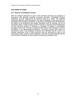 Chapter 04 - Consolidation of Wholly Owned Subsidiaries

SOLUTIONS TO CASES
C4-1 Need for Consolidation Process
After the financial statements of each of the individual companies are prepared in
accordance with generally accepted accounting principles, consolidated financial
statements must be prepared for the economic entity as a whole. The individual
companies generally record transactions with other subsidiaries on the same basis as
transactions with unrelated enterprises. In preparing consolidated financial statements,
the effects of all transactions with related companies must be removed, just as all
transactions within a single company must be removed in preparing financial statements
for that individual company. It therefore is necessary to prepare a consolidation
workpaper and to enter a number of special journal entries in the workpaper to remove
the effects of the intercorporate transactions. The parent company also reports an
investment in each of the subsidiary companies and investment income or loss in its
financial statements. Each of these accounts must be eliminated as well as the
stockholders' equity accounts of the subsidiaries. The latter must be eliminated because
only the parent's ownership is held by parties outside the consolidated entity.

4-4

 