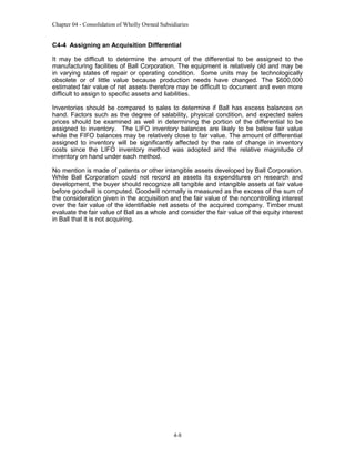 Chapter 04 - Consolidation of Wholly Owned Subsidiaries

C4-4 Assigning an Acquisition Differential
It may be difficult to determine the amount of the differential to be assigned to the
manufacturing facilities of Ball Corporation. The equipment is relatively old and may be
in varying states of repair or operating condition. Some units may be technologically
obsolete or of little value because production needs have changed. The $600,000
estimated fair value of net assets therefore may be difficult to document and even more
difficult to assign to specific assets and liabilities.
Inventories should be compared to sales to determine if Ball has excess balances on
hand. Factors such as the degree of salability, physical condition, and expected sales
prices should be examined as well in determining the portion of the differential to be
assigned to inventory. The LIFO inventory balances are likely to be below fair value
while the FIFO balances may be relatively close to fair value. The amount of differential
assigned to inventory will be significantly affected by the rate of change in inventory
costs since the LIFO inventory method was adopted and the relative magnitude of
inventory on hand under each method.
No mention is made of patents or other intangible assets developed by Ball Corporation.
While Ball Corporation could not record as assets its expenditures on research and
development, the buyer should recognize all tangible and intangible assets at fair value
before goodwill is computed. Goodwill normally is measured as the excess of the sum of
the consideration given in the acquisition and the fair value of the noncontrolling interest
over the fair value of the identifiable net assets of the acquired company. Timber must
evaluate the fair value of Ball as a whole and consider the fair value of the equity interest
in Ball that it is not acquiring.

4-8

 
