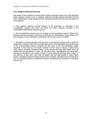 Chapter 04 - Consolidation of Wholly Owned Subsidiaries

C4-5 Negative Retained Earnings
Net assets of the subsidiary increase when positive earnings results occur and decrease
when negative results occur. A negative retained earnings balance indicates that the
other stockholders' equity balances of the subsidiary exceed the reported net assets of
the subsidiary.
a. The negative retained earnings balance of the subsidiary is eliminated in the
consolidation process and does not affect the dollar amounts reported in the
consolidated stockholders' equity accounts.
b. The consolidation process does not change in any substantive manner. Rather than
debiting retained earnings in the entry to eliminate the stockholders' equity balances of
the subsidiary in the consolidation workpaper, the account must be credited.
c. Goodwill is recorded whenever the fair value of the acquired company as a whole, as
evidenced by the fair value of the consideration given in the acquisition and the fair value
of the noncontrolling interest, exceeds the fair value of the net identifiable assets
acquired. In this case it is not known whether the fair value is above or below book
value. Sloan Company recorded losses in prior periods and may have written down all
assets that had decreased in value. On the other hand, management may have been
reluctant to recognize such losses in order to avoid reducing earnings even further. In
the extreme, it may even have sold all assets that had appreciated in value. Many
factors, including the future earning power of the company, will affect the purchase price
and it is therefore difficult to determine whether goodwill will be recorded in a situation
such as this.

4-9

 