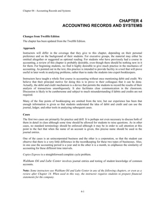 Chapter 04 - Accounting Records and Systems
CHAPTER 4
ACCOUNTING RECORDS AND SYSTEMS
Changes from Twelfth Edition
The chapter has been updated from the Twelfth Edition.
Approach
Instructors will differ in the coverage that they give to this chapter, depending on their personal
preference and on the background of their students. For executive groups, the material may either be
omitted altogether or suggested as optional reading. For students who have previously had a course in
accounting, a review of this chapter is probably desirable, even though there should be nothing new in it
for them. For beginning students, we find it highly desirable to give much practice in the mechanics of
accounting. As pointed out in the text, this practice is intended to provide facility in a tool that will prove
useful in later work in analyzing problems, rather than to make the students into expert bookkeepers.
Instructors have taught a whole first course in accounting without once mentioning debit and credit. We
believe that their principal motive for doing this is to prove to their colleagues that it can be done.
Actually, the debit and credit mechanism is a device that permits the students to record the results of their
analysis of transactions unambiguously. It also facilitates clear communication in the classroom.
Discussion is likely to be cumbersome and subject to much misunderstanding if debits and credits are not
required.
Many of the fine points of bookkeeping are omitted from the text, but our experience has been that
enough information is given so that students understand the idea of debit and credit and can use the
journal, ledger, and other tools in analyzing subsequent cases.
Cases
The first two cases are primarily for practice and drill. It is perhaps not even necessary to discuss both of
them in detail in class although some time should be allowed for students to raise questions. As in other
cases, no standard terminology should be enforced although it may be in order to call attention at this
point to the fact that when the name of an account is given, this precise name should be used in the
journal entries.
One of the cases is an unincorporated business and the other is a corporation, so that the student can
observe that there is a very little difference in the recordkeeping for these two types of businesses. Also,
in one case the accounting period is a year and in the other it is a month, to emphasize the similarity of
accounting for these different time intervals.
Copies Express is a straightforward complete cycle problem.
Waltham Oil and Lube Center involves journal entries and testing of student knowledge of common
accounts.
Note: Some instructors use Waltham Oil and Lube Center in any of the following chapters, or even as a
review after Chapter 14. When used in this way, the instructor requires students to prepare financial
statements for the company.
4-1
 