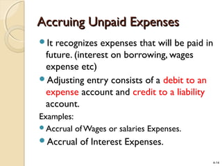 4-14
Accruing Unpaid ExpensesAccruing Unpaid Expenses
It recognizes expenses that will be paid in
future. (interest on borrowing, wages
expense etc)
Adjusting entry consists of a debit to an
expense account and credit to a liability
account.
Examples:
Accrual of Wages or salaries Expenses.
Accrual of Interest Expenses.
 