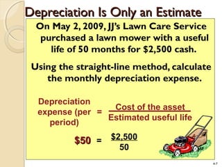 4-7
On May 2, 2009, JJ’s Lawn Care Service
purchased a lawn mower with a useful
life of 50 months for $2,500 cash.
Using the straight-line method, calculate
the monthly depreciation expense.
$2,500
50
=$50$50
Depreciation
expense (per
period)
=
Cost of the asset
Estimated useful life
Depreciation Is Only an EstimateDepreciation Is Only an Estimate
 