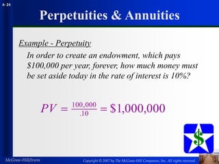 Copyright © 2007 by The McGraw-Hill Companies, Inc. All rights reserved
McGraw-Hill/Irwin
4- 24
Perpetuities & Annuities
Example - Perpetuity
In order to create an endowment, which pays
$100,000 per year, forever, how much money must
be set aside today in the rate of interest is 10%?
PV  
100 000
10 000 000
,
. $1, ,
 