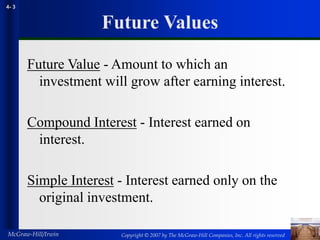 Copyright © 2007 by The McGraw-Hill Companies, Inc. All rights reserved
McGraw-Hill/Irwin
4- 3
Future Values
Future Value - Amount to which an
investment will grow after earning interest.
Compound Interest - Interest earned on
interest.
Simple Interest - Interest earned only on the
original investment.
 